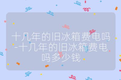 十幾年的舊冰箱費電嗎-十幾年的舊冰箱費電嗎多少錢