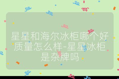 星星和海爾冰柜哪個好質量怎么樣-星星冰柜是雜牌嗎