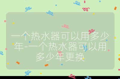 一個(gè)熱水器可以用多少年-一個(gè)熱水器可以用多少年更換