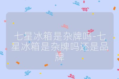 七星冰箱是雜牌嗎-七星冰箱是雜牌嗎還是品牌