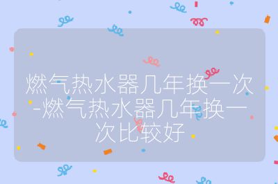 燃氣熱水器幾年換一次-燃氣熱水器幾年換一次比較好