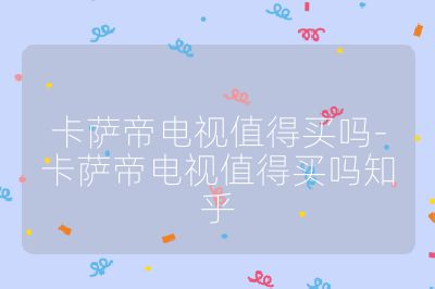 卡薩帝電視值得買嗎-卡薩帝電視值得買嗎知乎