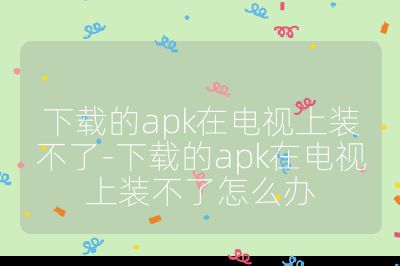 下載的apk在電視上裝不了-下載的apk在電視上裝不了怎么辦