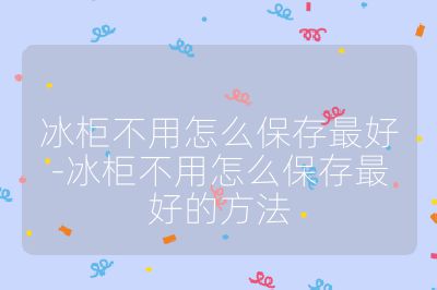 冰柜不用怎么保存最好-冰柜不用怎么保存最好的方法