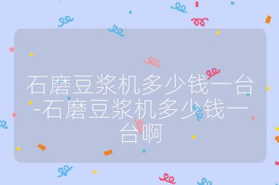 石磨豆?jié){機多少錢一臺-石磨豆?jié){機多少錢一臺啊