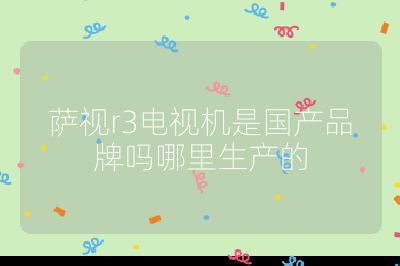 薩視r3電視機是國產品牌嗎哪里生產的